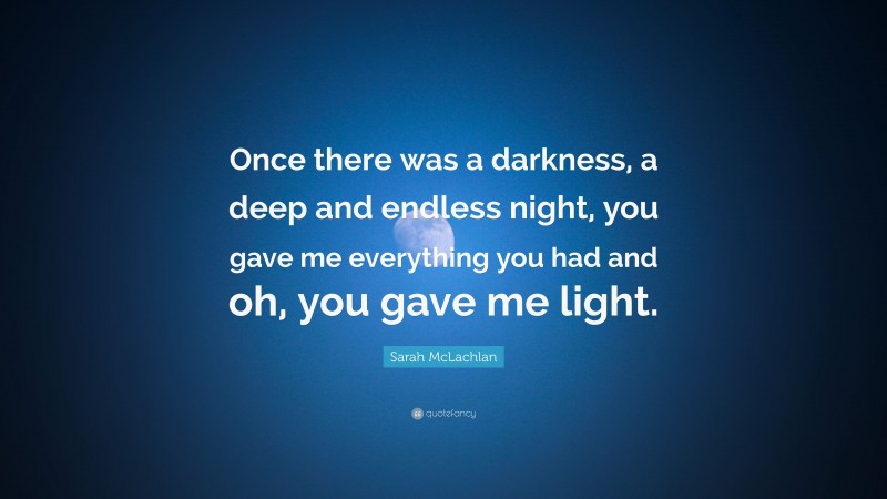 Sarah McLachlan Quote: “Once there was a darkness, a deep and endless night, you gave me everything you had and oh, you gave me light.”
