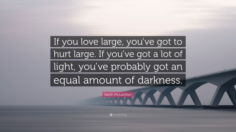 Sarah McLachlan Quote: “If you love large, you’ve got to hurt large. If you’ve got a lot of light, you’ve probably got an equal amount of darkness.”