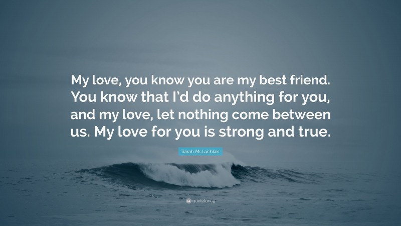 Sarah McLachlan Quote: “My love, you know you are my best friend. You know that I’d do anything for you, and my love, let nothing come between us. My love for you is strong and true.”