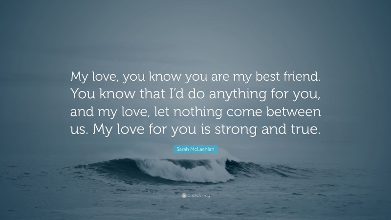 Sarah McLachlan Quote: “My love, you know you are my best friend. You know that I’d do anything for you, and my love, let nothing come between us. My love for you is strong and true.”