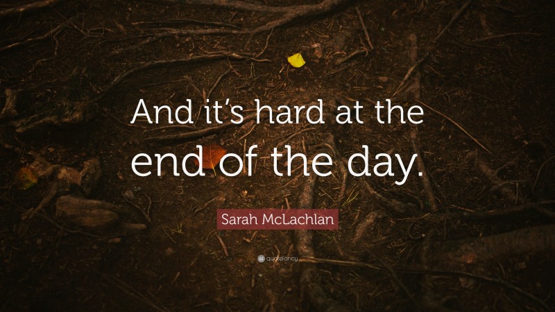 Sarah McLachlan Quote: “And it’s hard at the end of the day.”