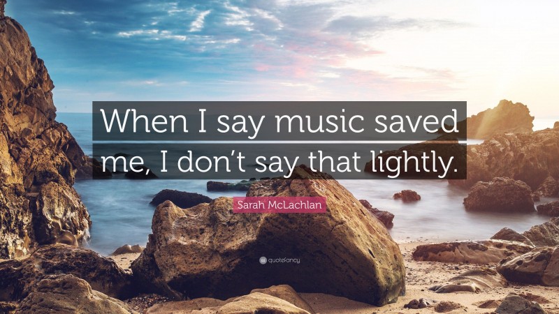 Sarah McLachlan Quote: “When I say music saved me, I don’t say that lightly.”