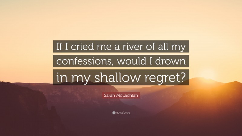 Sarah McLachlan Quote: “If I cried me a river of all my confessions, would I drown in my shallow regret?”