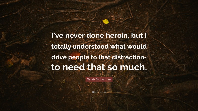 Sarah McLachlan Quote: “I’ve never done heroin, but I totally understood what would drive people to that distraction-to need that so much.”
