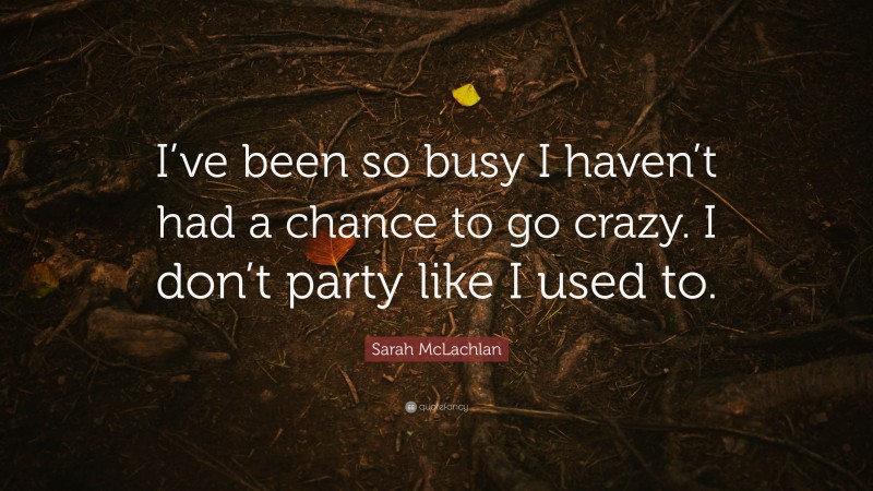 Sarah McLachlan Quote: “I’ve been so busy I haven’t had a chance to go crazy. I don’t party like I used to.”