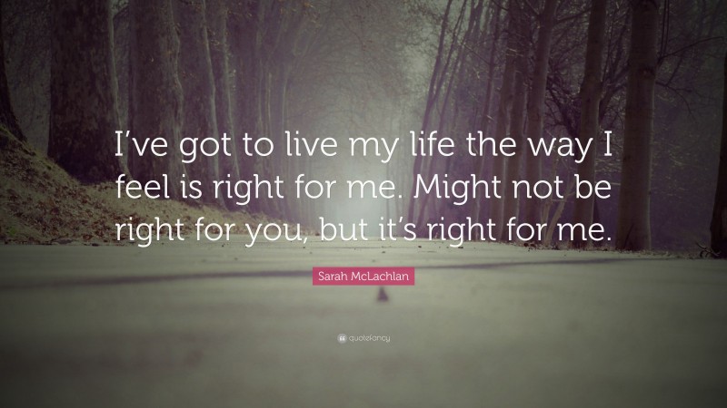 Sarah McLachlan Quote: “I’ve got to live my life the way I feel is right for me. Might not be right for you, but it’s right for me.”