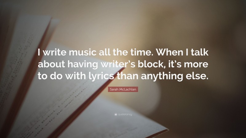 Sarah McLachlan Quote: “I write music all the time. When I talk about having writer’s block, it’s more to do with lyrics than anything else.”