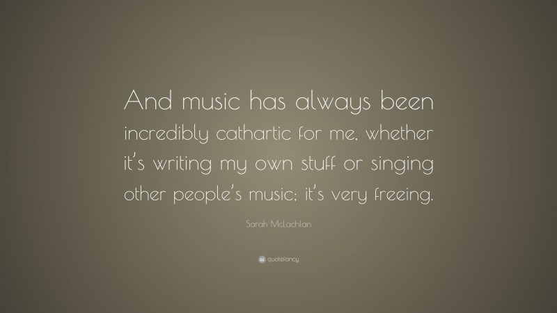 Sarah McLachlan Quote: “And music has always been incredibly cathartic for me, whether it’s writing my own stuff or singing other people’s music; it’s very freeing.”