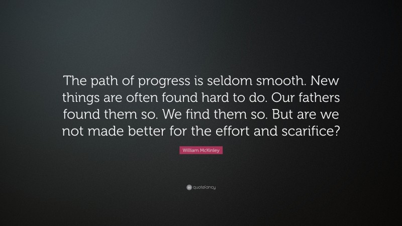 William McKinley Quote: “The path of progress is seldom smooth. New things are often found hard to do. Our fathers found them so. We find them so. But are we not made better for the effort and scarifice?”