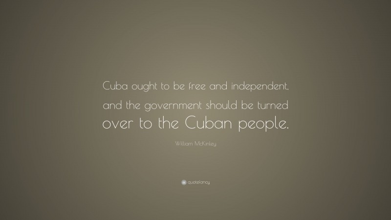 William McKinley Quote: “Cuba ought to be free and independent, and the government should be turned over to the Cuban people.”