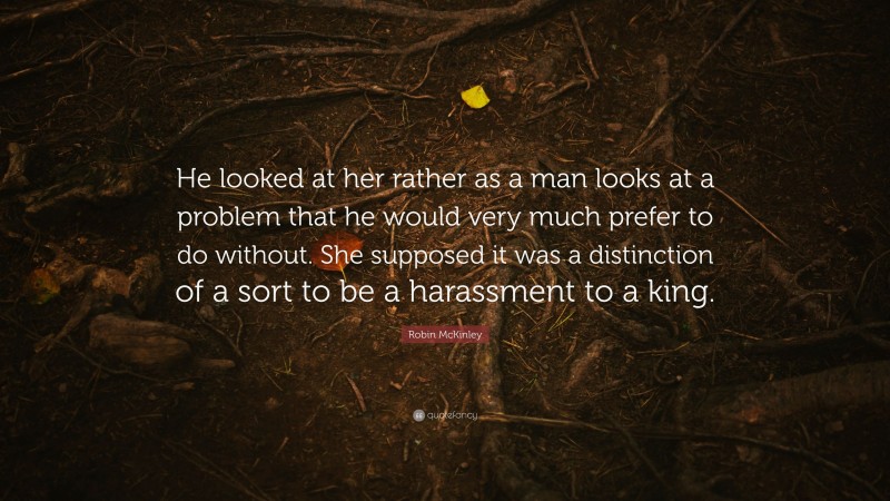 Robin McKinley Quote: “He looked at her rather as a man looks at a problem that he would very much prefer to do without. She supposed it was a distinction of a sort to be a harassment to a king.”