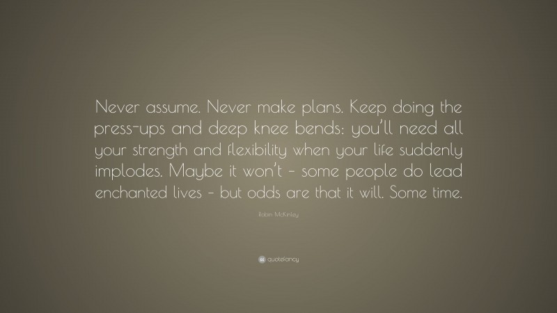 Robin McKinley Quote: “Never assume. Never make plans. Keep doing the press-ups and deep knee bends: you’ll need all your strength and flexibility when your life suddenly implodes. Maybe it won’t – some people do lead enchanted lives – but odds are that it will. Some time.”