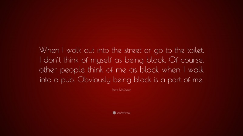 Steve McQueen Quote: “When I walk out into the street or go to the toilet, I don’t think of myself as being black. Of course, other people think of me as black when I walk into a pub. Obviously being black is a part of me.”