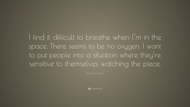 Steve McQueen Quote: “I find it difficult to breathe when l’m in the space. There seems to be no oxygen. I want to put people into a situation where they’re sensitive to themselves watching the piece.”