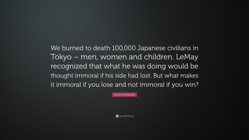 Robert McNamara Quote: “We burned to death 100,000 Japanese civilians in Tokyo – men, women and children. LeMay recognized that what he was doing would be thought immoral if his side had lost. But what makes it immoral if you lose and not immoral if you win?”