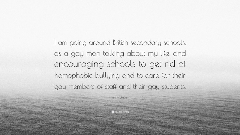 Ian Mckellen Quote: “I am going around British secondary schools, as a gay man talking about my life, and encouraging schools to get rid of homophobic bullying and to care for their gay members of staff and their gay students.”