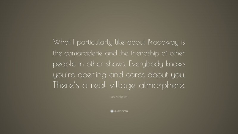 Ian Mckellen Quote: “What I particularly like about Broadway is the camaraderie and the friendship of other people in other shows. Everybody knows you’re opening and cares about you. There’s a real village atmosphere.”