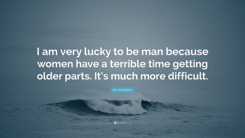 Ian Mckellen Quote: “I am very lucky to be man because women have a terrible time getting older parts. It’s much more difficult.”