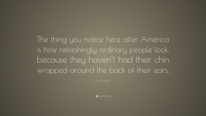 Ian Mckellen Quote: “The thing you notice here after America is how refreshingly ordinary people look, because they haven’t had their chin wrapped around the back of their ears.”