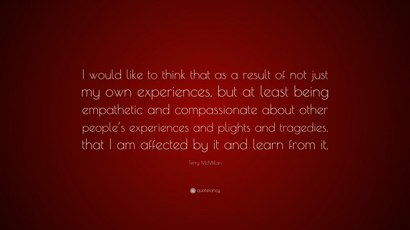Terry McMillan Quote: “I would like to think that as a result of not just my own experiences, but at least being empathetic and compassionate about other people’s experiences and plights and tragedies, that I am affected by it and learn from it.”