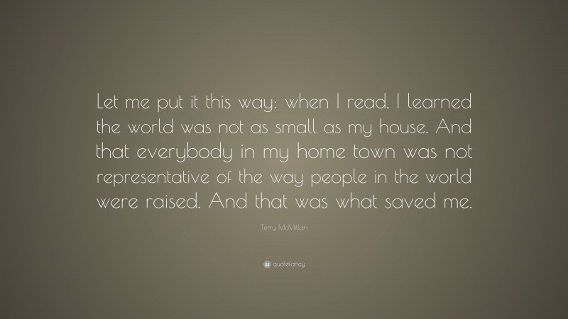 Terry McMillan Quote: “Let me put it this way: when I read, I learned the world was not as small as my house. And that everybody in my home town was not representative of the way people in the world were raised. And that was what saved me.”