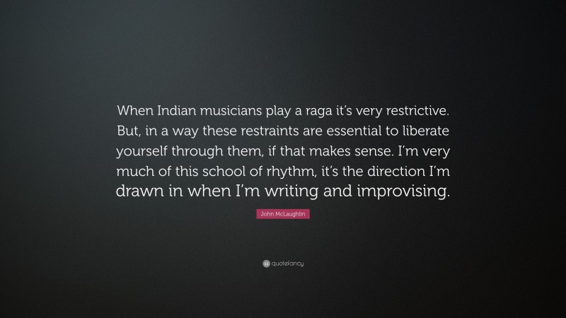 John McLaughlin Quote: “When Indian musicians play a raga it’s very restrictive. But, in a way these restraints are essential to liberate yourself through them, if that makes sense. I’m very much of this school of rhythm, it’s the direction I’m drawn in when I’m writing and improvising.”