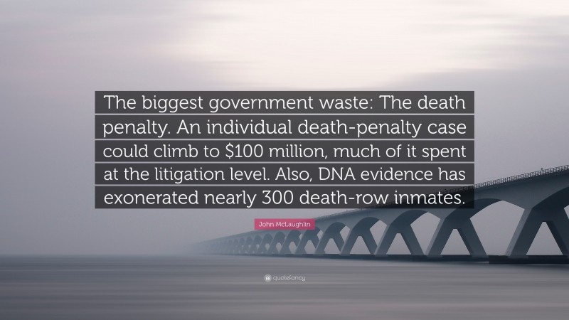 John McLaughlin Quote: “The biggest government waste: The death penalty. An individual death-penalty case could climb to $100 million, much of it spent at the litigation level. Also, DNA evidence has exonerated nearly 300 death-row inmates.”