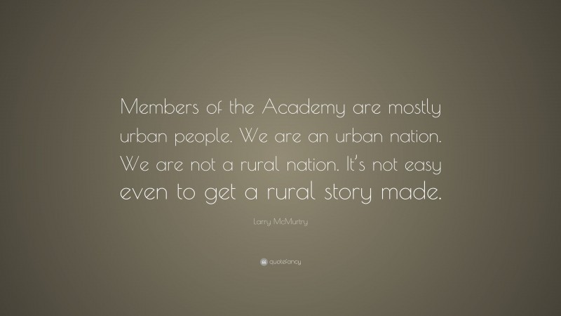 Larry McMurtry Quote: “Members of the Academy are mostly urban people. We are an urban nation. We are not a rural nation. It’s not easy even to get a rural story made.”