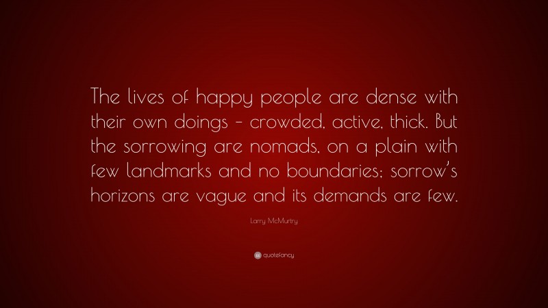 Larry McMurtry Quote: “The lives of happy people are dense with their own doings – crowded, active, thick. But the sorrowing are nomads, on a plain with few landmarks and no boundaries; sorrow’s horizons are vague and its demands are few.”