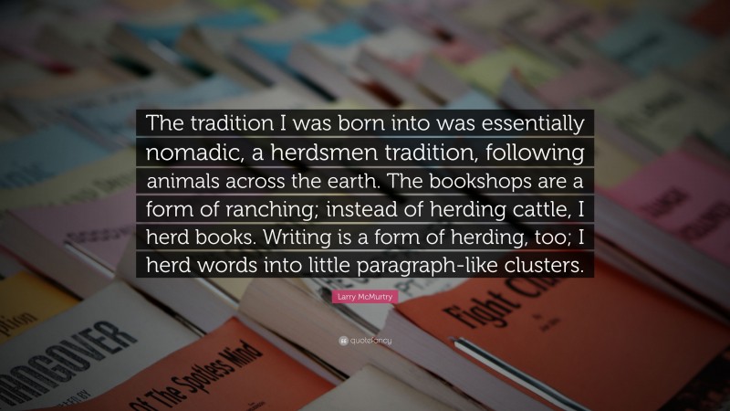Larry McMurtry Quote: “The tradition I was born into was essentially nomadic, a herdsmen tradition, following animals across the earth. The bookshops are a form of ranching; instead of herding cattle, I herd books. Writing is a form of herding, too; I herd words into little paragraph-like clusters.”