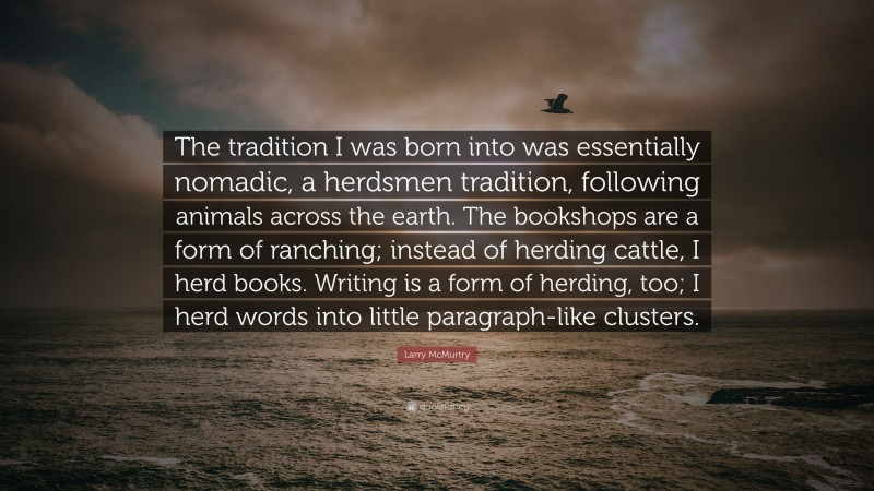 Larry McMurtry Quote: “The tradition I was born into was essentially nomadic, a herdsmen tradition, following animals across the earth. The bookshops are a form of ranching; instead of herding cattle, I herd books. Writing is a form of herding, too; I herd words into little paragraph-like clusters.”