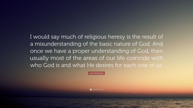 Josh McDowell Quote: “I would say much of religious heresy is the result of a misunderstanding of the basic nature of God. And once we have a proper understanding of God, then usually most of the areas of our life coincide with who God is and what He desires for each one of us.”