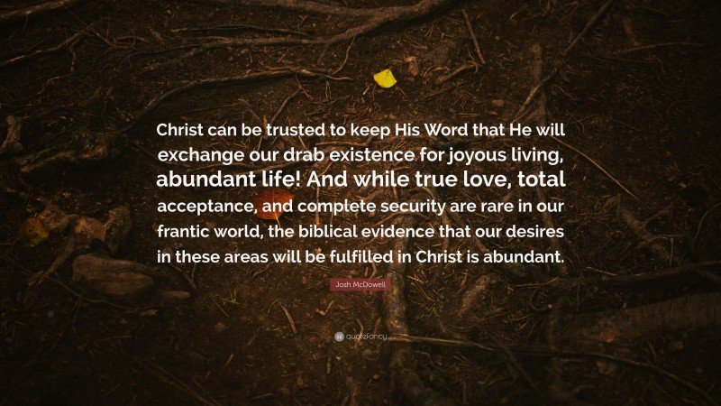 Josh McDowell Quote: “Christ can be trusted to keep His Word that He will exchange our drab existence for joyous living, abundant life! And while true love, total acceptance, and complete security are rare in our frantic world, the biblical evidence that our desires in these areas will be fulfilled in Christ is abundant.”