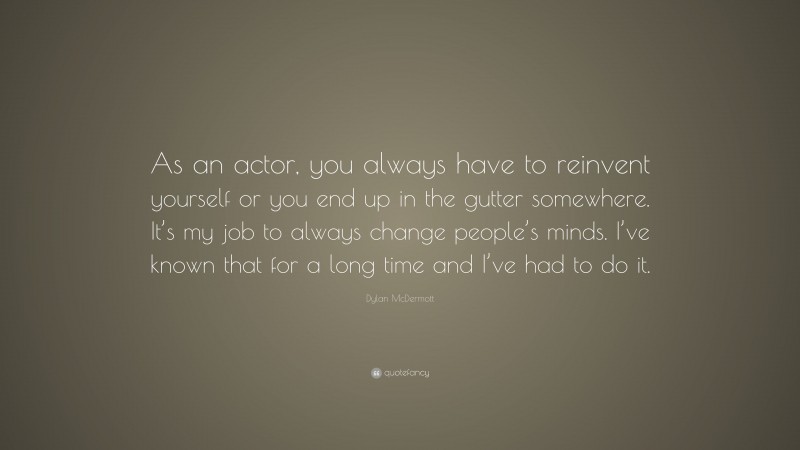 Dylan McDermott Quote: “As an actor, you always have to reinvent yourself or you end up in the gutter somewhere. It’s my job to always change people’s minds. I’ve known that for a long time and I’ve had to do it.”
