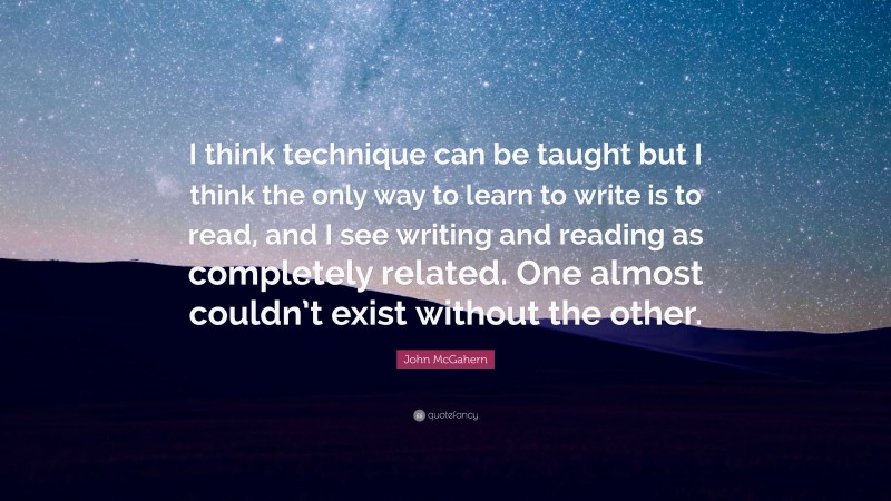 John McGahern Quote: “I think technique can be taught but I think the only way to learn to write is to read, and I see writing and reading as completely related. One almost couldn’t exist without the other.”