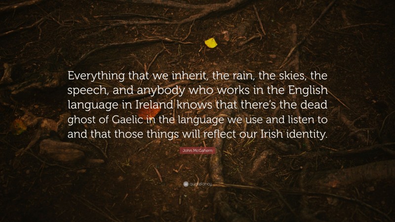 John McGahern Quote: “Everything that we inherit, the rain, the skies, the speech, and anybody who works in the English language in Ireland knows that there’s the dead ghost of Gaelic in the language we use and listen to and that those things will reflect our Irish identity.”