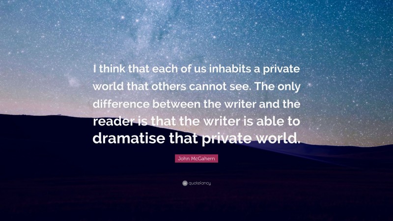 John McGahern Quote: “I think that each of us inhabits a private world that others cannot see. The only difference between the writer and the reader is that the writer is able to dramatise that private world.”