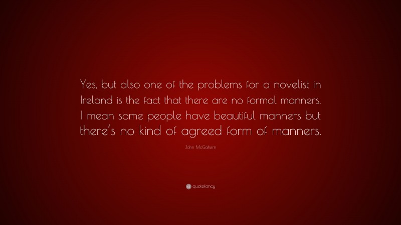John McGahern Quote: “Yes, but also one of the problems for a novelist in Ireland is the fact that there are no formal manners. I mean some people have beautiful manners but there’s no kind of agreed form of manners.”