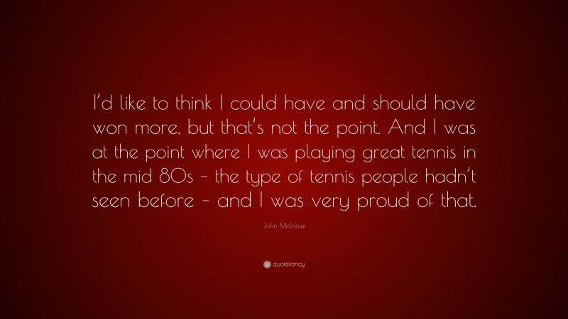 John McEnroe Quote: “I’d like to think I could have and should have won more, but that’s not the point. And I was at the point where I was playing great tennis in the mid 80s – the type of tennis people hadn’t seen before – and I was very proud of that.”