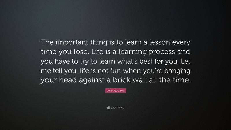 John McEnroe Quote: “The important thing is to learn a lesson every time you lose. Life is a learning process and you have to try to learn what’s best for you. Let me tell you, life is not fun when you’re banging your head against a brick wall all the time.”