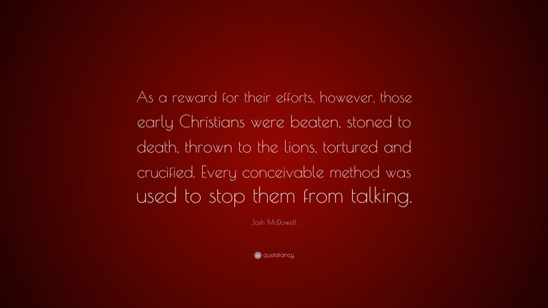 Josh McDowell Quote: “As a reward for their efforts, however, those early Christians were beaten, stoned to death, thrown to the lions, tortured and crucified. Every conceivable method was used to stop them from talking.”