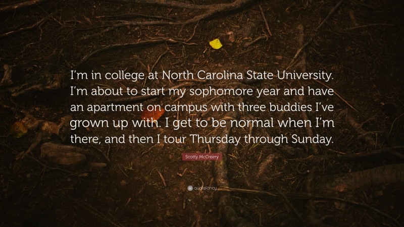 Scotty McCreery Quote: “I’m in college at North Carolina State University. I’m about to start my sophomore year and have an apartment on campus with three buddies I’ve grown up with. I get to be normal when I’m there, and then I tour Thursday through Sunday.”