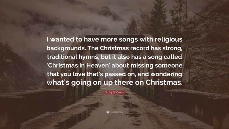 Scotty McCreery Quote: “I wanted to have more songs with religious backgrounds. The Christmas record has strong, traditional hymns, but it also has a song called ‘Christmas in Heaven’ about missing someone that you love that’s passed on, and wondering what’s going on up there on Christmas.”