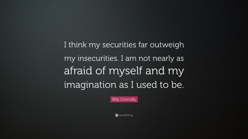 Billy Connolly Quote: “I think my securities far outweigh my insecurities. I am not nearly as afraid of myself and my imagination as I used to be.”