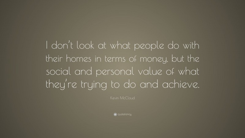 Kevin McCloud Quote: “I don’t look at what people do with their homes in terms of money, but the social and personal value of what they’re trying to do and achieve.”