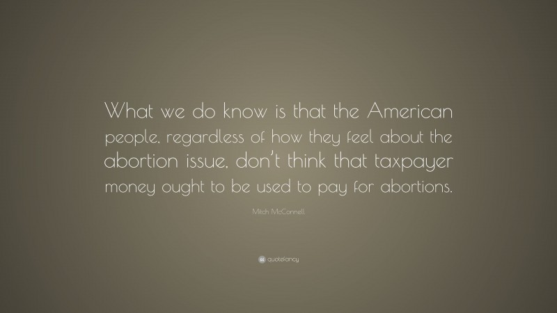 Mitch McConnell Quote: “What we do know is that the American people, regardless of how they feel about the abortion issue, don’t think that taxpayer money ought to be used to pay for abortions.”