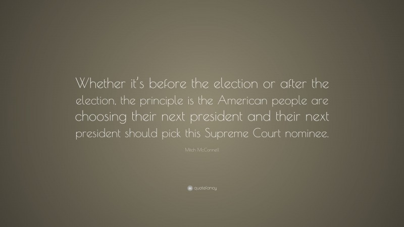 Mitch McConnell Quote: “Whether it’s before the election or after the election, the principle is the American people are choosing their next president and their next president should pick this Supreme Court nominee.”