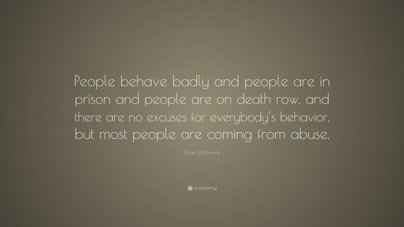 Dylan McDermott Quote: “People behave badly and people are in prison and people are on death row, and there are no excuses for everybody’s behavior, but most people are coming from abuse.”