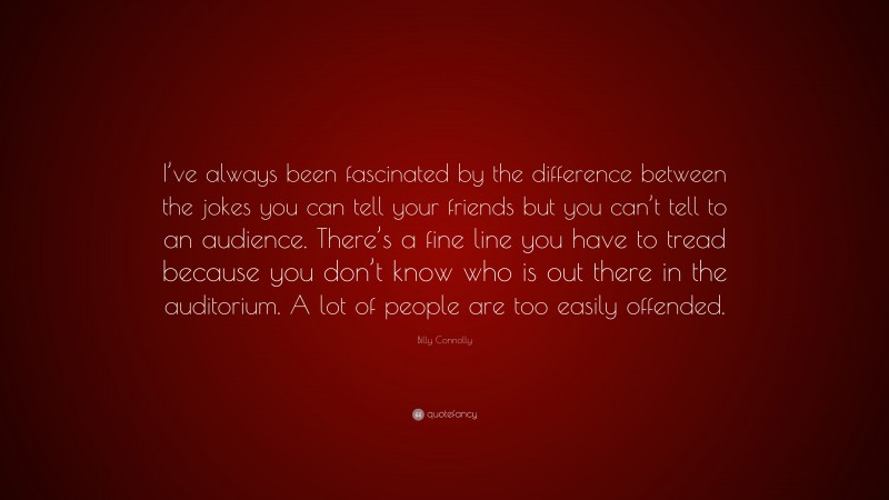 Billy Connolly Quote: “I’ve always been fascinated by the difference between the jokes you can tell your friends but you can’t tell to an audience. There’s a fine line you have to tread because you don’t know who is out there in the auditorium. A lot of people are too easily offended.”