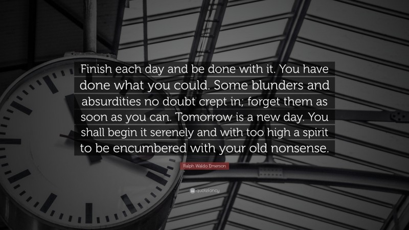 Ralph Waldo Emerson Quote: “Finish each day and be done with it. You have done what you could.  Some blunders and absurdities no doubt crept in; forget them as soon as you can. Tomorrow is a new day.  You shall begin it serenely and with too high a spirit to be encumbered with your old nonsense.”